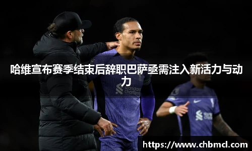 哈维宣布赛季结束后辞职巴萨亟需注入新活力与动力